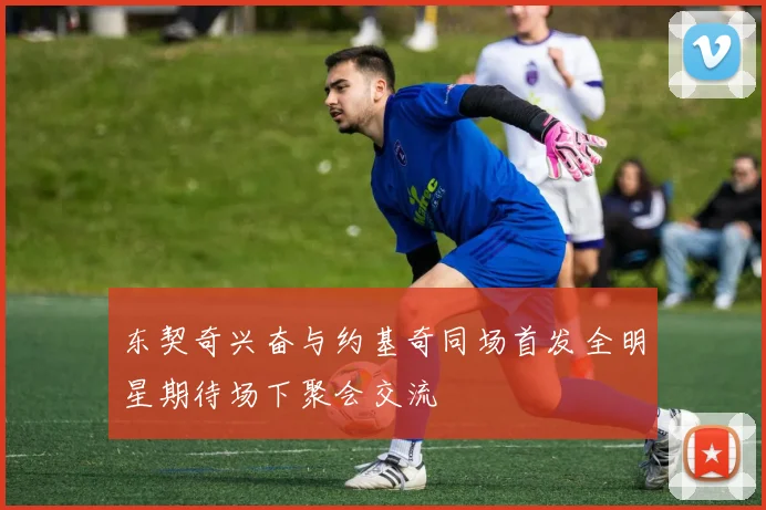 东契奇兴奋与约基奇同场首发全明星期待场下聚会交流