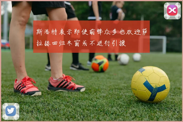 斯洛特表示即使前锋众多也欢迎萨拉赫回归冬窗或不进行引援
