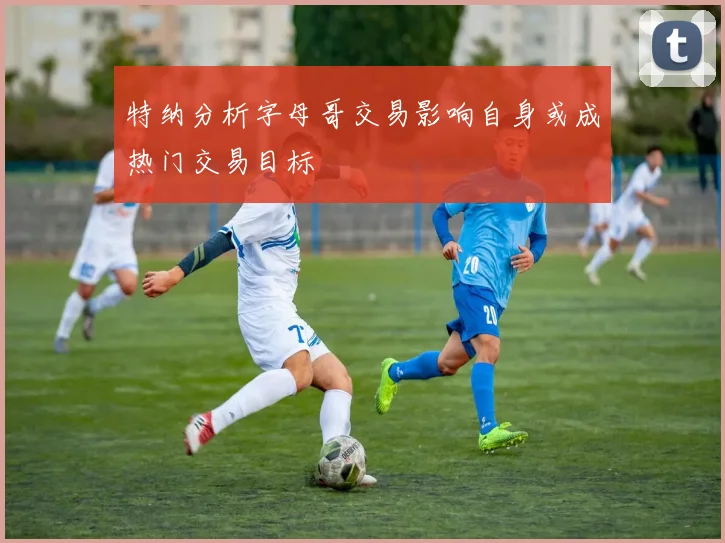 特纳分析字母哥交易影响自身或成热门交易目标