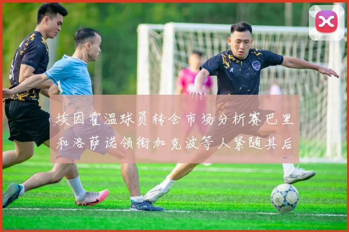 埃因霍温球员转会市场分析赛巴里和洛萨诺领衔加克波等人紧随其后
