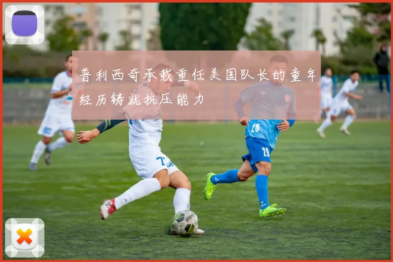 普利西奇承载重任美国队长的童年经历铸就抗压能力