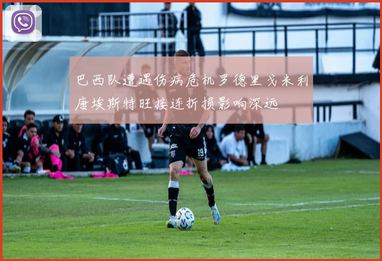 巴西队遭遇伤病危机罗德里戈米利唐埃斯特旺接连折损影响深远