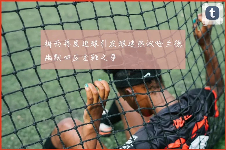 梅西再度进球引发球迷热议哈兰德幽默回应金靴之争