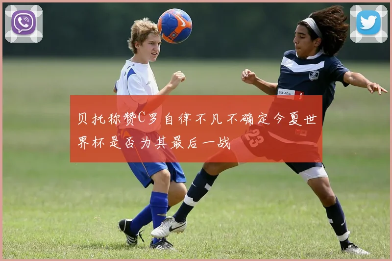 贝托称赞C罗自律不凡不确定今夏世界杯是否为其最后一战
