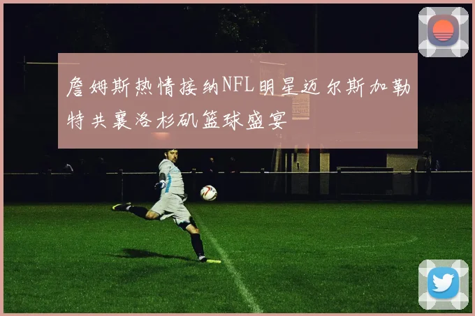 詹姆斯热情接纳NFL明星迈尔斯加勒特共襄洛杉矶篮球盛宴