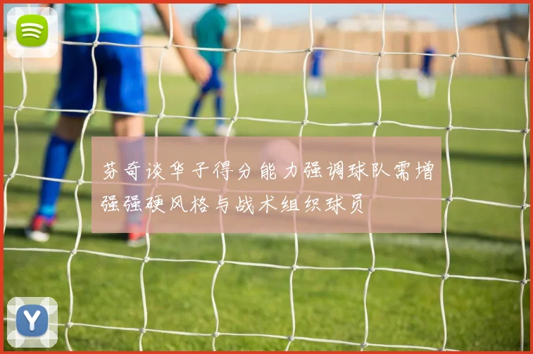 芬奇谈华子得分能力强调球队需增强强硬风格与战术组织球员