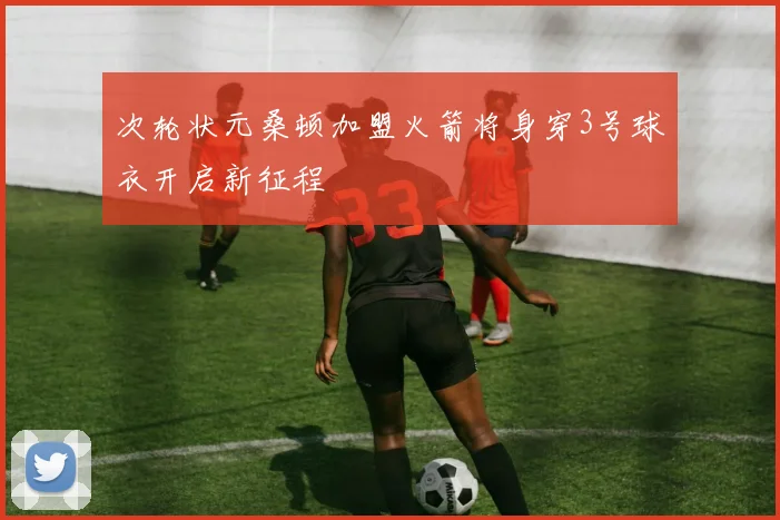 次轮状元桑顿加盟火箭将身穿3号球衣开启新征程