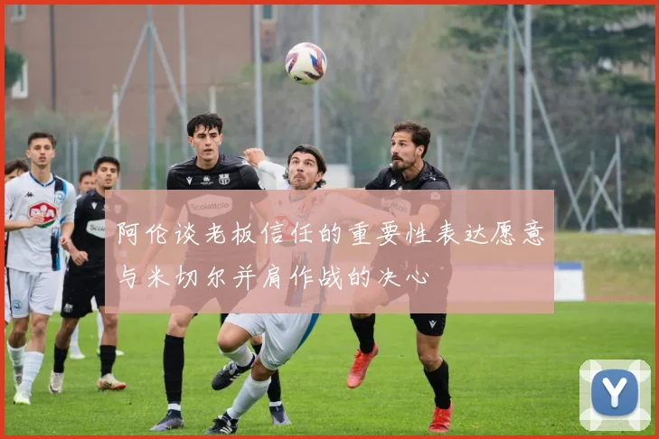 阿伦谈老板信任的重要性表达愿意与米切尔并肩作战的决心