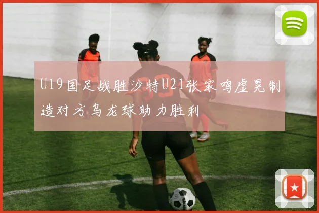 U19国足战胜沙特U21张家鸣虚晃制造对方乌龙球助力胜利