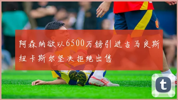 阿森纳欲以6500万镑引进吉马良斯纽卡斯尔坚决拒绝出售