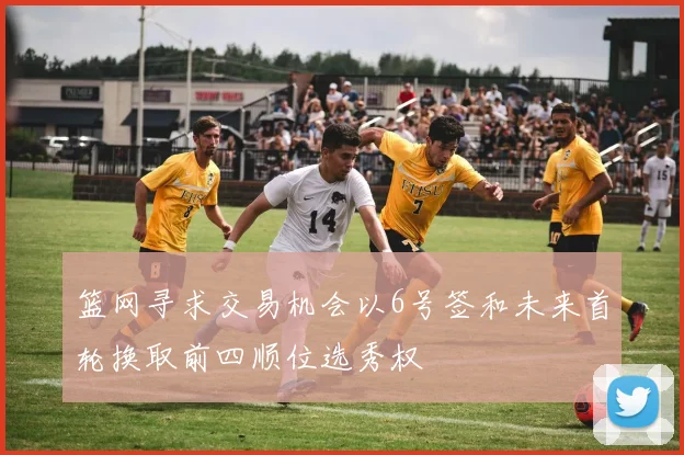 篮网寻求交易机会以6号签和未来首轮换取前四顺位选秀权