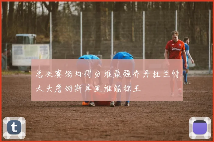 总决赛场均得分谁最强乔丹杜兰特大头詹姆斯库里谁能称王