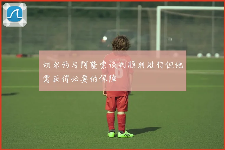 切尔西与阿隆索谈判顺利进行但他需获得必要的保障