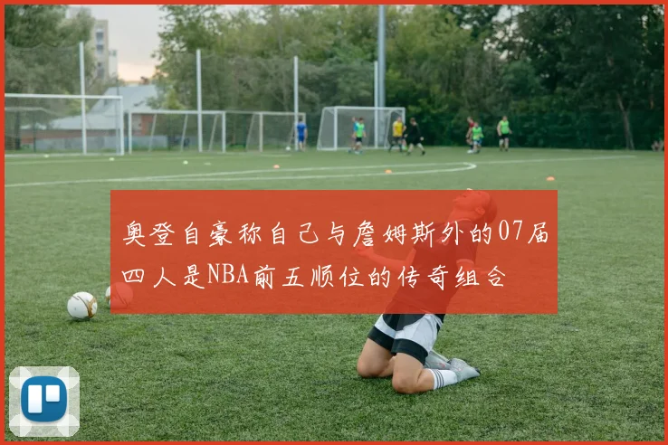 奥登自豪称自己与詹姆斯外的07届四人是NBA前五顺位的传奇组合