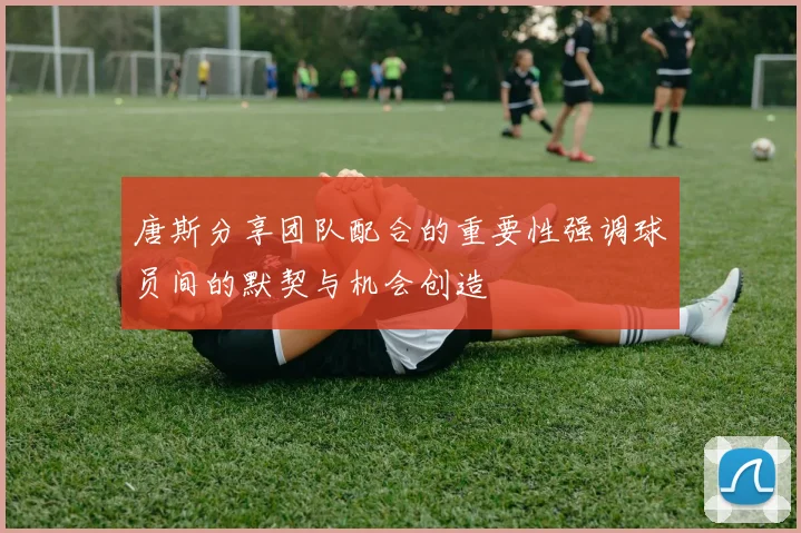唐斯分享团队配合的重要性强调球员间的默契与机会创造