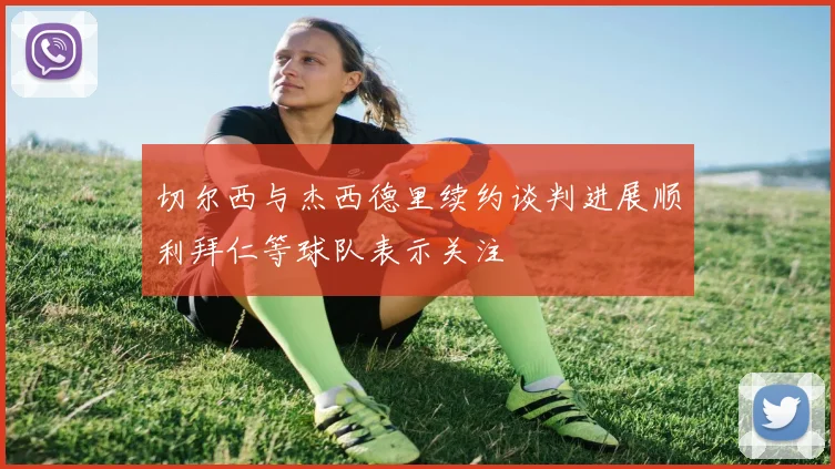 切尔西与杰西德里续约谈判进展顺利拜仁等球队表示关注