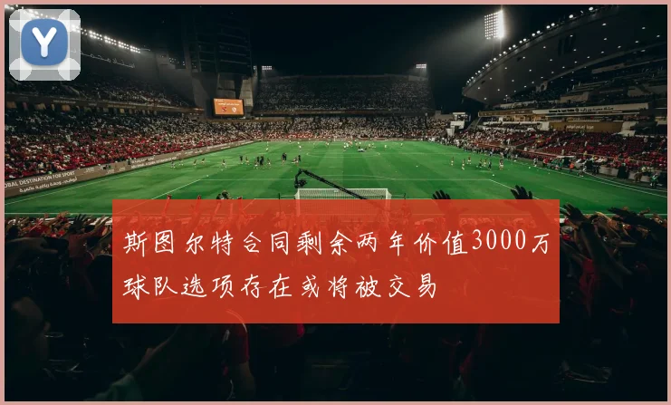 斯图尔特合同剩余两年价值3000万球队选项存在或将被交易