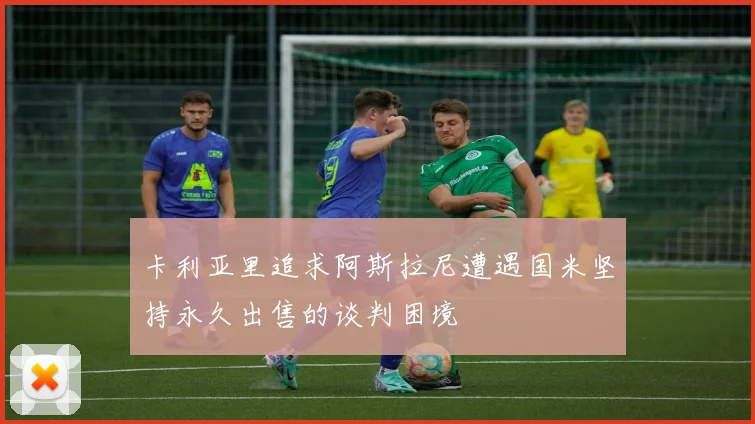 卡利亚里追求阿斯拉尼遭遇国米坚持永久出售的谈判困境