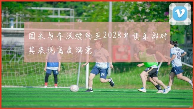 国米与齐沃续约至2028年俱乐部对其表现高度满意