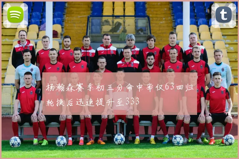 杨瀚森赛季初三分命中率仅63回归轮换后迅速提升至333