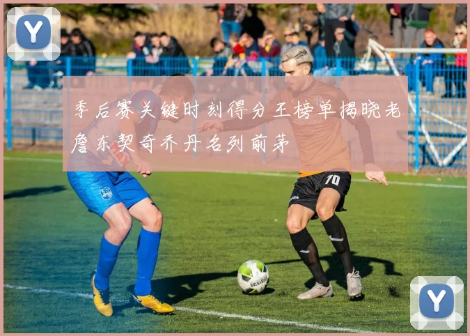季后赛关键时刻得分王榜单揭晓老詹东契奇乔丹名列前茅