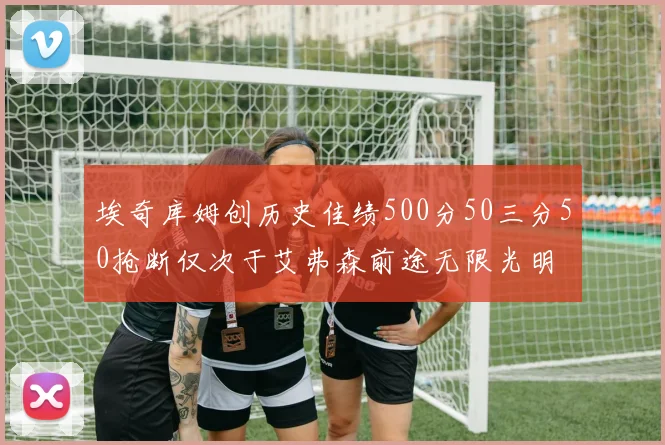 埃奇库姆创历史佳绩500分50三分50抢断仅次于艾弗森前途无限光明