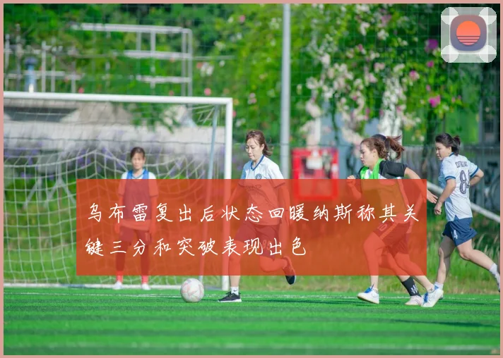 乌布雷复出后状态回暖纳斯称其关键三分和突破表现出色