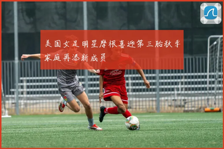 美国女足明星摩根喜迎第三胎秋季家庭再添新成员