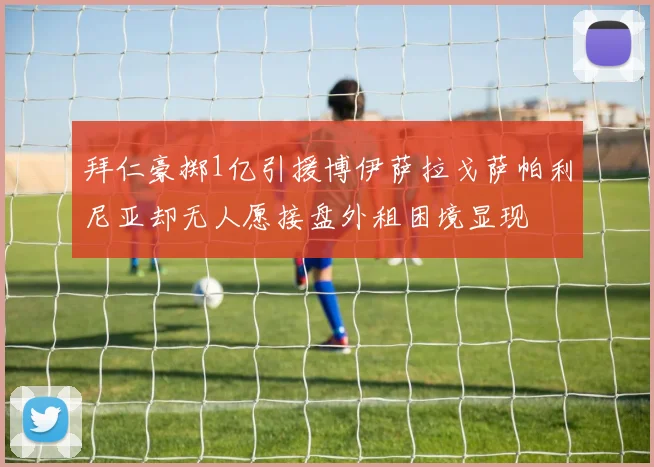 拜仁豪掷1亿引援博伊萨拉戈萨帕利尼亚却无人愿接盘外租困境显现